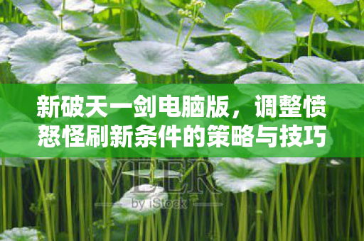 新破天一剑电脑版,调整愤怒怪刷新条件的策略与技巧,新破天一剑电脑版,愤怒怪刷新条件调整策略与技巧 新破天一剑电脑版,调整愤怒怪刷新条件的策略与技巧,新破天一剑电脑版,愤怒怪刷新条件调整策略与技巧