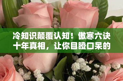 冷知识颠覆认知！傲寒六诀十年真相，让你目瞪口呆的自欺实录