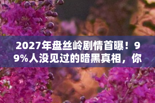2027年盘丝岭剧情首曝！99%人没见过的暗黑真相，你敢直视吗？