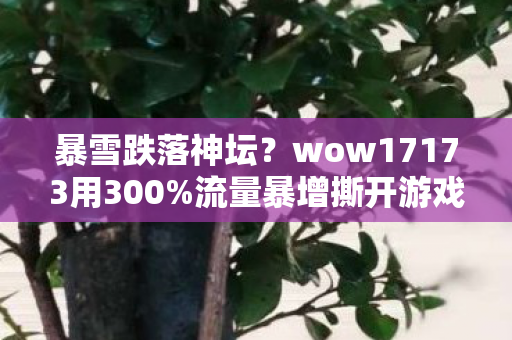 暴雪跌落神坛？wow17173用300%流量暴增撕开游戏产业伪衰退真相，老玩家集体破防