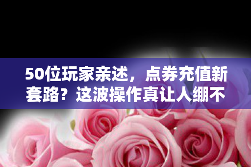 50位玩家亲述，点券充值新套路？这波操作真让人绷不住！