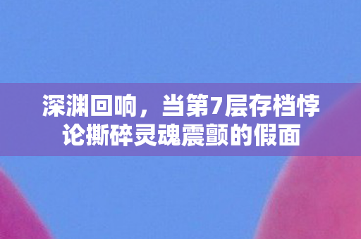 深渊回响,当第7层存档悖论撕碎灵魂震颤的假面 深渊回响,当第7层存档悖论撕碎灵魂震颤的假面