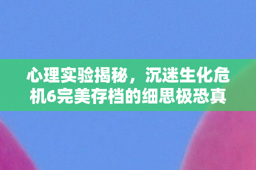 心理实验揭秘,沉迷生化危机6完美存档的细思极恐真相 心理实验揭秘,沉迷生化危机6完美存档的细思极恐真相