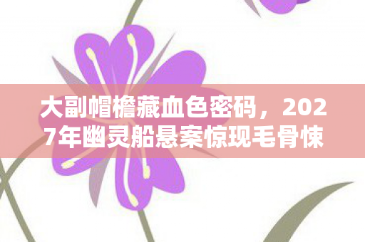 大副帽檐藏血色密码,2027年幽灵船悬案惊现毛骨悚然真相 大副帽檐藏血色密码,2027年幽灵船悬案惊现毛骨悚然真相