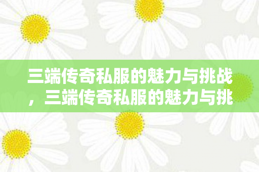 三端传奇私服的魅力与挑战,三端传奇私服的魅力与挑战 三端传奇私服的魅力与挑战,三端传奇私服的魅力与挑战