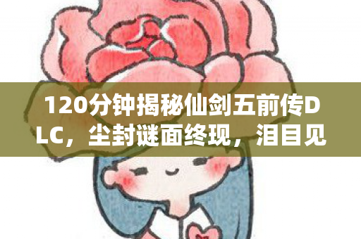 120分钟揭秘仙剑五前传DLC,尘封谜面终现,泪目见证传奇新生 120分钟揭秘仙剑五前传DLC,尘封谜面终现,泪目见证传奇新生