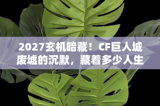 2027玄机暗藏！CF巨人城废墟的沉默，藏着多少人生未解之谜？