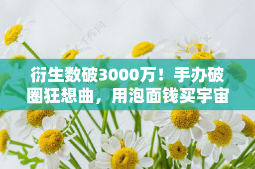 衍生数破3000万!手办破圈狂想曲,用泡面钱买宇宙的意想不到 衍生数破3000万!手办破圈狂想曲,用泡面钱买宇宙的意想不到