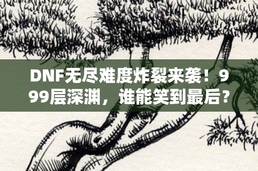 DNF无尽难度炸裂来袭！999层深渊，谁能笑到最后？
