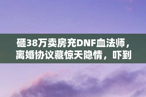 砸38万卖房充DNF血法师,离婚协议藏惊天隐情,吓到腿软! 砸38万卖房充DNF血法师,离婚协议藏惊天隐情,吓到腿软!