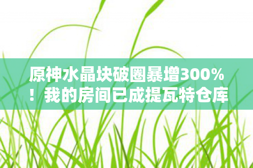 原神水晶块破圈暴增300%！我的房间已成提瓦特仓库，这波入股不亏！