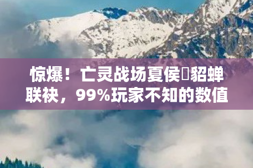 惊爆！亡灵战场夏侯惇貂蝉联袂，99%玩家不知的数值暗坑