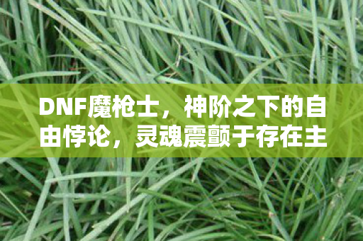 DNF魔枪士，神阶之下的自由悖论，灵魂震颤于存在主义的深渊回响