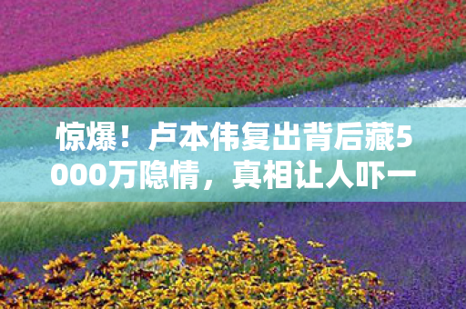 惊爆！卢本伟复出背后藏5000万隐情，真相让人吓一跳！