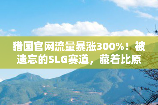 猎国官网流量暴涨300%!被遗忘的SLG赛道,藏着比原神更暴利的财富密码? 猎国官网流量暴涨300%!被遗忘的SLG赛道,藏着比原神更暴利的财富密码?