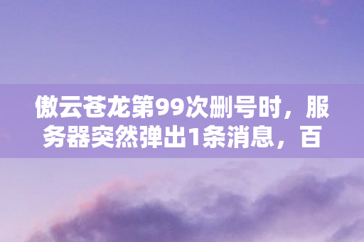 傲云苍龙第99次删号时,服务器突然弹出1条消息,百万玩家集体破防! 傲云苍龙第99次删号时,服务器突然弹出1条消息,百万玩家集体破防!
