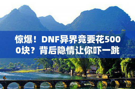 惊爆!DNF异界竟要花5000块?背后隐情让你吓一跳! 惊爆!DNF异界竟要花5000块?背后隐情让你吓一跳!