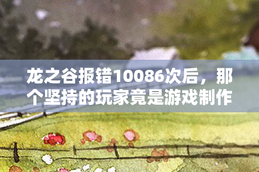 龙之谷报错10086次后，那个坚持的玩家竟是游戏制作人？
