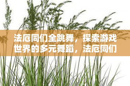 法厄同们全跳舞,探索游戏世界的多元舞蹈,法厄同们全跳舞,探索游戏世界的多元舞蹈 法厄同们全跳舞,探索游戏世界的多元舞蹈,法厄同们全跳舞,探索游戏世界的多元舞蹈