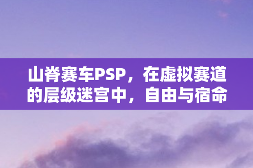 山脊赛车PSP,在虚拟赛道的层级迷宫中,自由与宿命如何灵魂震颤? 山脊赛车PSP,在虚拟赛道的层级迷宫中,自由与宿命如何灵魂震颤?