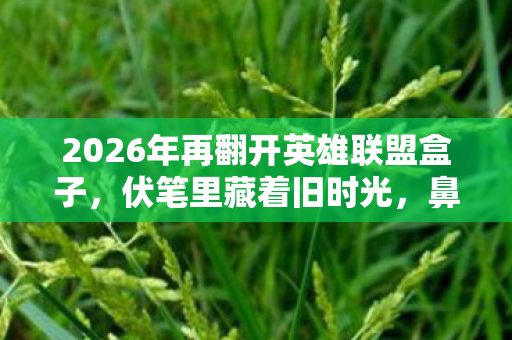 2026年再翻开英雄联盟盒子,伏笔里藏着旧时光,鼻子一酸泪满眶 2026年再翻开英雄联盟盒子,伏笔里藏着旧时光,鼻子一酸泪满眶