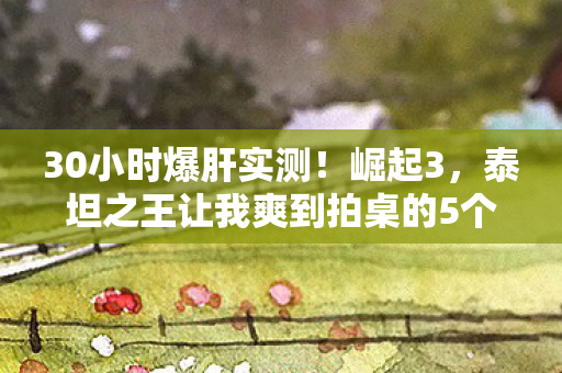 30小时爆肝实测!崛起3,泰坦之王让我爽到拍桌的5个逆天设定 30小时爆肝实测!崛起3,泰坦之王让我爽到拍桌的5个逆天设定