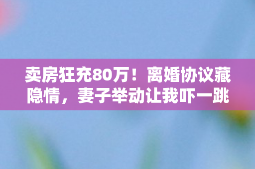 卖房狂充80万！离婚协议藏隐情，妻子举动让我吓一跳！
