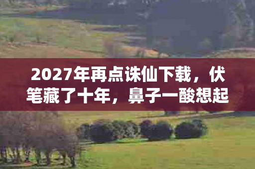 2027年再点诛仙下载，伏笔藏了十年，鼻子一酸想起你