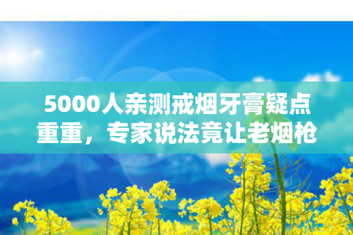 5000人亲测戒烟牙膏疑点重重，专家说法竟让老烟枪们绷不住了！