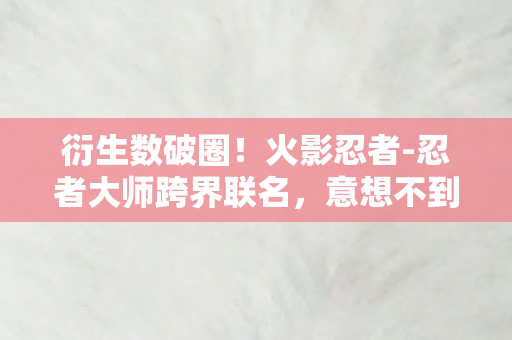 衍生数破圈！火影忍者-忍者大师跨界联名，意想不到的潮流风暴来袭