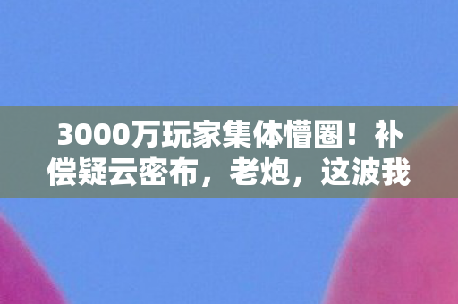 3000万玩家集体懵圈！补偿疑云密布，老炮，这波我直接绷不住