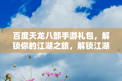 百度天龙八部手游礼包,解锁你的江湖之旅,解锁江湖之旅,百度天龙八部手游礼包来袭 百度天龙八部手游礼包,解锁你的江湖之旅,解锁江湖之旅,百度天龙八部手游礼包来袭
