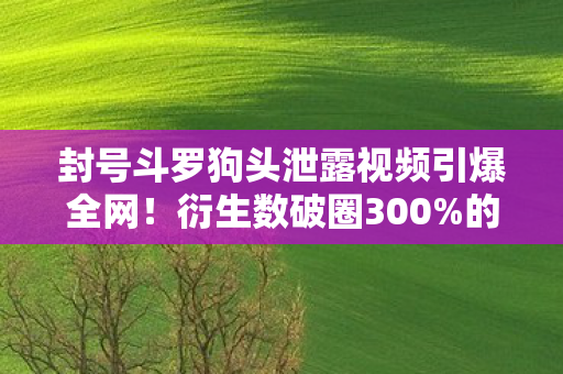 封号斗罗狗头泄露视频引爆全网!衍生数破圈300%的离谱操作,这波意想不到的联动我直接跪了! 封号斗罗狗头泄露视频引爆全网!衍生数破圈300%的离谱操作,这波意想不到的联动我直接跪了!