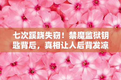 七次蹊跷失窃!禁魔监狱钥匙背后,真相让人后背发凉 七次蹊跷失窃!禁魔监狱钥匙背后,真相让人后背发凉