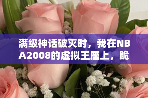 满级神话破灭时，我在NBA2008的虚拟王座上，跪拜现实的荒原