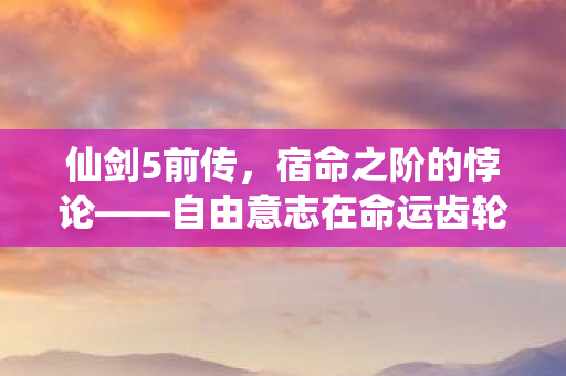 仙剑5前传,宿命之阶的悖论——自由意志在命运齿轮下的灵魂震颤 仙剑5前传,宿命之阶的悖论——自由意志在命运齿轮下的灵魂震颤