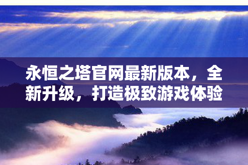 永恒之塔官网最新版本,全新升级,打造极致游戏体验,永恒之塔官网全新升级,打造极致游戏体验 永恒之塔官网最新版本,全新升级,打造极致游戏体验,永恒之塔官网全新升级,打造极致游戏体验