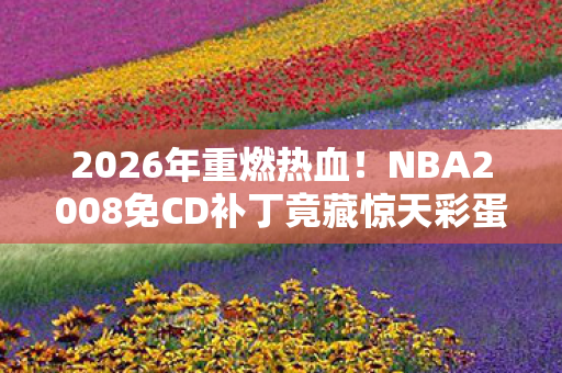 2026年重燃热血！NBA2008免CD补丁竟藏惊天彩蛋？