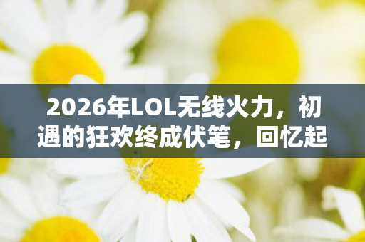 2026年LOL无线火力,初遇的狂欢终成伏笔,回忆起鼻子一酸 2026年LOL无线火力,初遇的狂欢终成伏笔,回忆起鼻子一酸