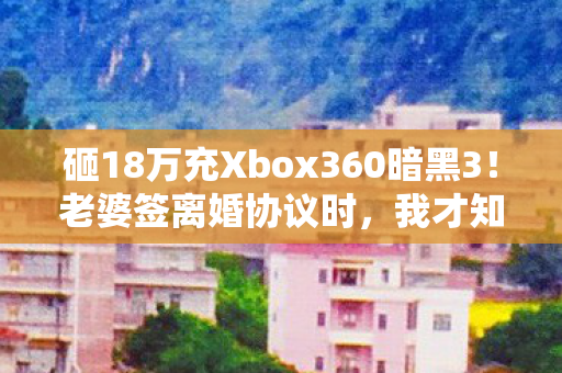 砸18万充Xbox360暗黑3!老婆签离婚协议时,我才知钱是命根子! 砸18万充Xbox360暗黑3!老婆签离婚协议时,我才知钱是命根子!