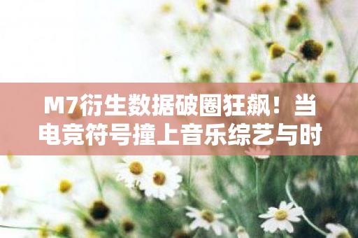 M7衍生数据破圈狂飙！当电竞符号撞上音乐综艺与时尚秀场，意想不到的跨界风暴来了