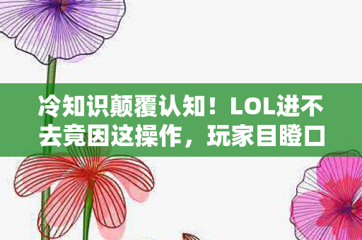 冷知识颠覆认知！LOL进不去竟因这操作，玩家目瞪口呆