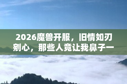 2026魔兽开服,旧情如刃剜心,那些人竟让我鼻子一酸 2026魔兽开服,旧情如刃剜心,那些人竟让我鼻子一酸
