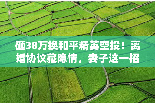 砸38万换和平精英空投！离婚协议藏隐情，妻子这一招让我吓一跳！