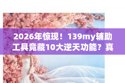 2026年惊现!139my辅助工具竟藏10大逆天功能?真相颠覆想象! 2026年惊现!139my辅助工具竟藏10大逆天功能?真相颠覆想象!
