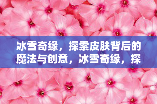 冰雪奇缘,探索皮肤背后的魔法与创意,冰雪奇缘,探索皮肤背后的魔法与创意 冰雪奇缘,探索皮肤背后的魔法与创意,冰雪奇缘,探索皮肤背后的魔法与创意