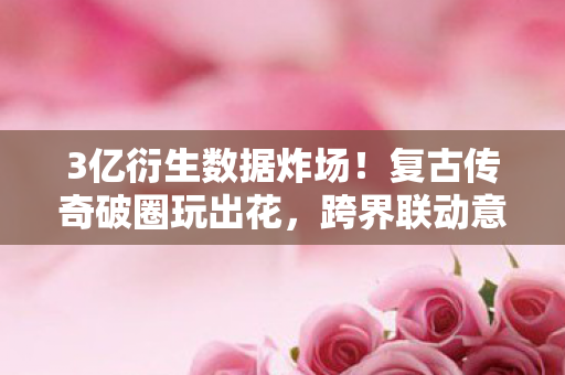 3亿衍生数据炸场!复古传奇破圈玩出花,跨界联动意想不到! 3亿衍生数据炸场!复古传奇破圈玩出花,跨界联动意想不到!