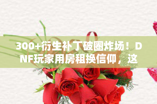 300+衍生补丁破圈炸场!DNF玩家用房租换信仰,这波操作谁看谁懵! 300+衍生补丁破圈炸场!DNF玩家用房租换信仰,这波操作谁看谁懵!