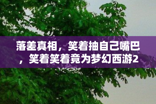 落差真相,笑着抽自己嘴巴,笑着笑着竟为梦幻西游2哭了 落差真相,笑着抽自己嘴巴,笑着笑着竟为梦幻西游2哭了