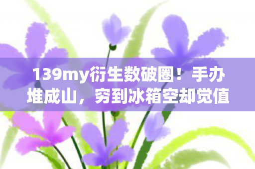 139my衍生数破圈!手办堆成山,穷到冰箱空却觉值爆! 139my衍生数破圈!手办堆成山,穷到冰箱空却觉值爆!